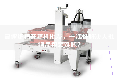 高速紙箱開(kāi)箱機批發(fā)，一次性解決大批物品包裝難題？