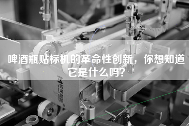啤酒瓶貼標機的革命性創(chuàng  )新，你想知道它是什么嗎？