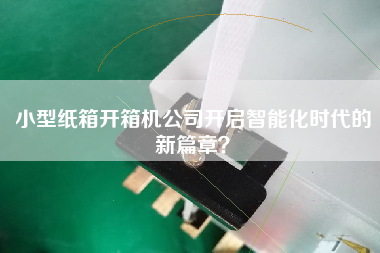 小型紙箱開(kāi)箱機公司開(kāi)啟智能化時(shí)代的新篇章？