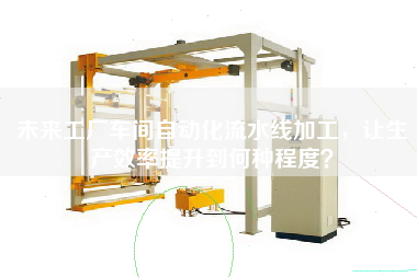 未來(lái)工廠(chǎng)車(chē)間自動(dòng)化流水線(xiàn)加工，讓生產(chǎn)效率提升到何種程度？